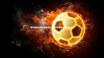 南宫娱乐官网|委内瑞拉主帅为未能率队晋级附加赛向全国人民致歉